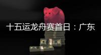 十五运龙舟赛首日：广东队狂揽三金，粤港澳联队首次亮相