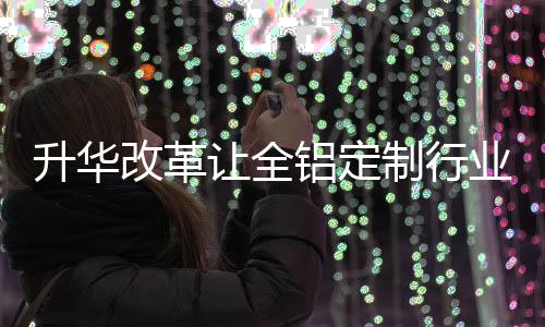 升华全铝定制企业越做越大