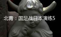 北青：国足战日本演练5后卫阵容，强调对抗�、跑动和速度