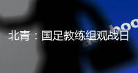 北青：国足教练组观战日本vs香港，两队均值得警惕