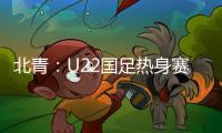 北青：U22国足热身赛调整为内部教学赛，下月参加华山杯邀请赛