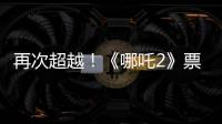 再次超越！《哪吒2》票房进入全球票房榜前5名