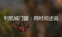 利凯城门窗：用时间述说品质，用品质延续传承