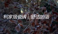利家居瓷砖 ▏舒适的浴室空间，开启悠闲的生活时刻