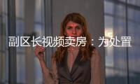 副区长视频卖房：为处置国有资产，已认筹169套