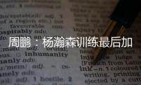 周鹏�：杨瀚森训练最后加练定点三分