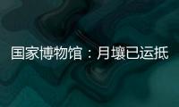 国家博物馆：月壤已运抵国博 即将面向社会公众展出