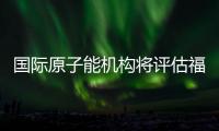 国际原子能机构将评估福岛核污染水处置工作 中方：日方应提供全面配合