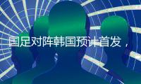 国足对阵韩国预计首发
，泰山队三将有机会�，王钰栋张玉宁领衔出战