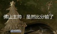 佛山主帅	：虽然比分输了	，但比赛整体还是做得不错的
