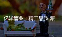 亿洋管业：精工品质 源于专注