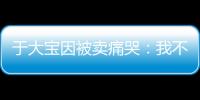 于大宝因被卖痛哭	：我不值5000万 主动权不在我手上