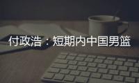 付政浩：短期内中国男篮只能在亚洲找自信 想止住颓势要找准定位