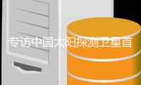 专访中国太阳探测卫星首席科学家�
，为何要去探测遥远的太阳	？