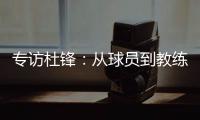 专访杜锋：从球员到教练，28年全运征程�	，初心未改冠军梦