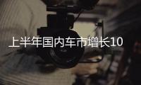 上半年国内车市增长10.8%
，新能源渗透率首次过半达50.2%