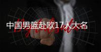 中国男篮赴欧17人大名单出炉�！8后卫+3内线，郭士强面临严峻挑战