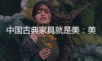 中国古典家具就是美：美在艺术文化 美在历史底蕴