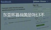 东亚杯首战国足0比3不敌韩国，对阵韩国六连败且一球未进
