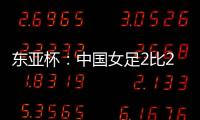 东亚杯�：中国女足2比2憾平韩国女足 无缘开门红