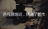 乒乓球培训，挤满了都市打工人