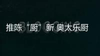 推陈“厨”新 奥太乐厨卫逐鹿央视谋划未来