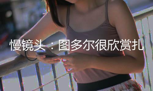 慢镜图多尔很欣赏扎卡