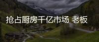 抢占厨房千亿市场 老板、华帝等品牌各显神通