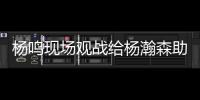 杨鸣现场观战给杨瀚森助阵�：没有考察
�、只有助威的一场比赛