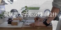 曼联两太子拒沙特
！拉什福德无视4000万年薪
，加纳乔放弃搭档C罗