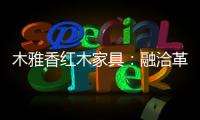 木雅香红木家具�：融洽革新，经典再创造