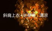 斜肩上衣+半身裙，清凉松弛显气质
！