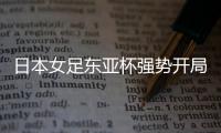 日本女足东亚杯强势开局，4