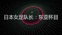 日本女足队长：东亚杯目标是夺冠，这次比赛是展示自己的机会