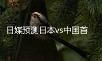 日媒预测日本vs中国首发	：长友佑都、细谷真大、植田直通出战