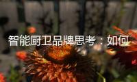 智能厨卫品牌思考：如何与门店建立健康盈利模式?