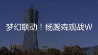 梦幻联动！杨瀚森观战WTT美国大满贯	，将为王楚钦挑边