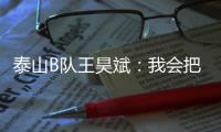 泰山B队王昊斌
：我会把状态继续延续下去
，为球队取得更好的成绩
