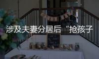 涉及夫妻分居后“抢孩子”等，这些典型案例值得关注