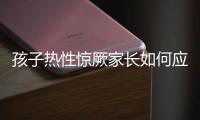 孩子热性惊厥家长如何应对？这些处理方法要记住