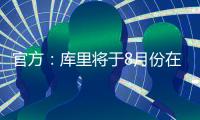 官方：库里将于8月份在重庆开展中国行活动；福克斯前往西安等地