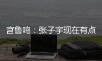 宫鲁鸣	：张子宇现在有点累 另外不希望她一步跨进强对抗 慢慢来