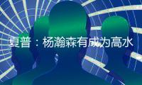 夏普

：杨瀚森有成为高水平球员的潜力 他的身高&球商都能帮助球队
