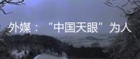 外媒：“中国天眼”为人类探索认知宇宙作出贡献
