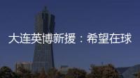 大连英博新援
：希望在球场上回报大家的关爱 给所有球迷带来快乐