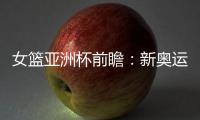 女篮亚洲杯前瞻	：新奥运周期第一战，中国女篮着眼长远