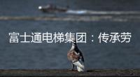 富士通电梯集团：传承劳模精神 做新时代奋斗者