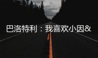 巴洛特利�：我喜欢小因&他带国米两进欧冠决赛 帕瓦尔发照时机不当
