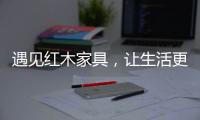 遇见红木家具，让生活更有格调！