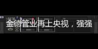 金德管业再上央视�，强强联合，聚势腾飞
